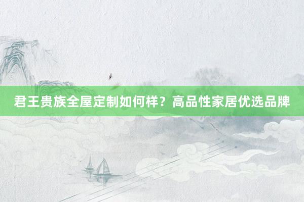 君王贵族全屋定制如何样？高品性家居优选品牌
