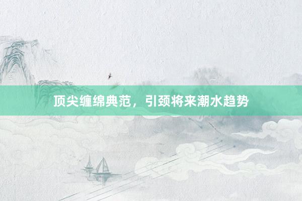 顶尖缠绵典范，引颈将来潮水趋势