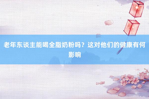 老年东谈主能喝全脂奶粉吗？这对他们的健康有何影响
