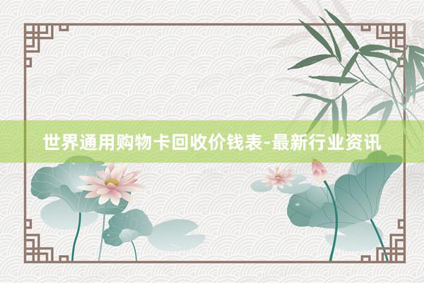 世界通用购物卡回收价钱表-最新行业资讯